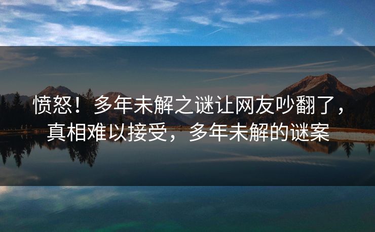 愤怒！多年未解之谜让网友吵翻了，真相难以接受，多年未解的谜案