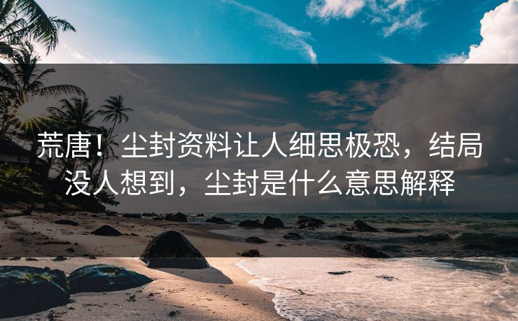 荒唐！尘封资料让人细思极恐，结局没人想到，尘封是什么意思解释