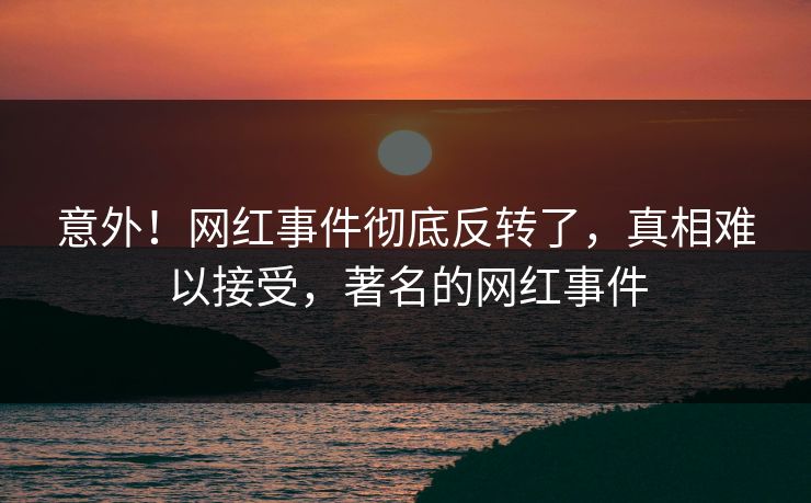 意外！网红事件彻底反转了，真相难以接受，著名的网红事件