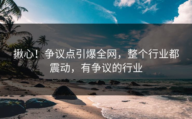 揪心！争议点引爆全网，整个行业都震动，有争议的行业