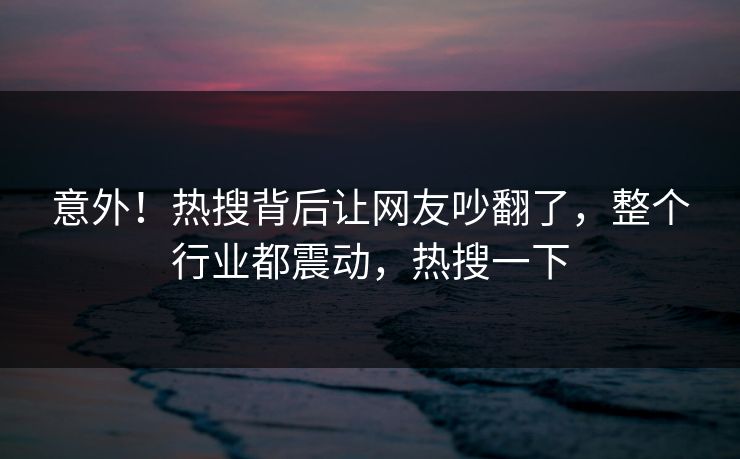 意外！热搜背后让网友吵翻了，整个行业都震动，热搜一下