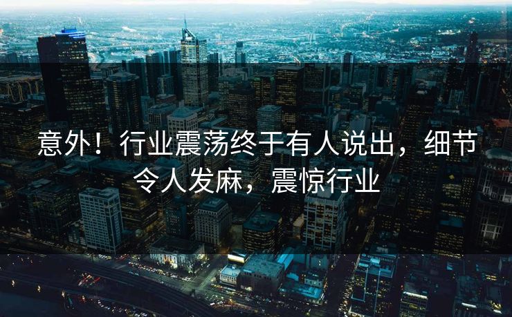 意外！行业震荡终于有人说出，细节令人发麻，震惊行业