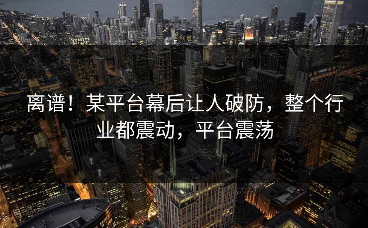 离谱！某平台幕后让人破防，整个行业都震动，平台震荡