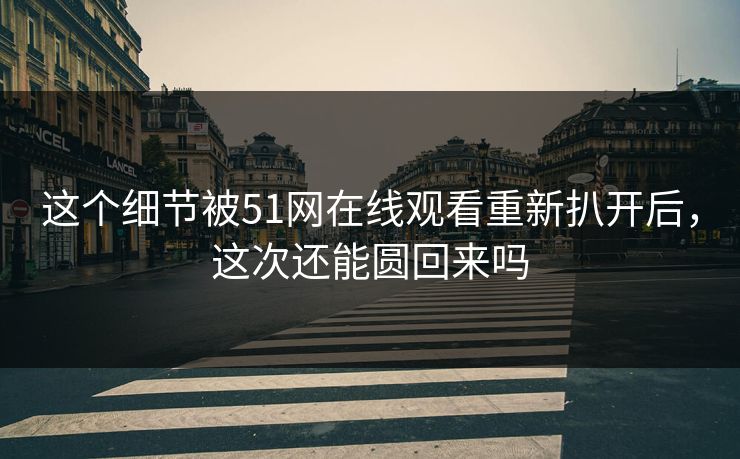 这个细节被51网在线观看重新扒开后，这次还能圆回来吗