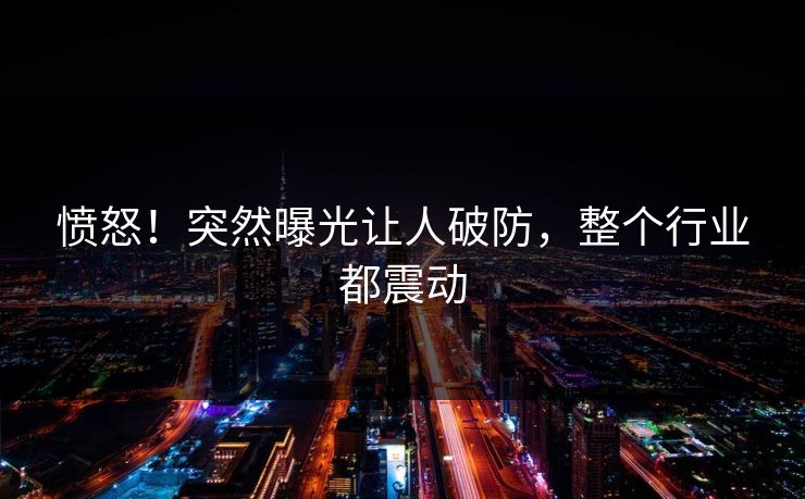 愤怒！突然曝光让人破防，整个行业都震动