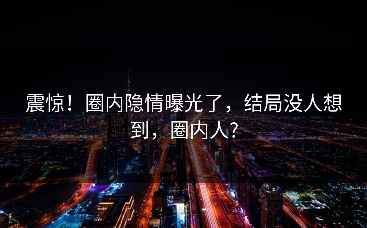 震惊！圈内隐情曝光了，结局没人想到，圈内人?