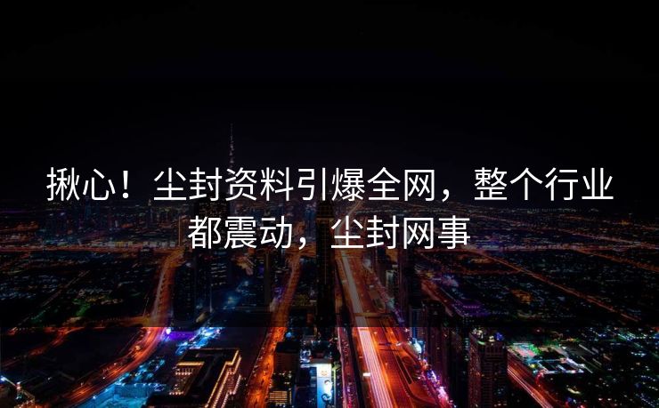 揪心！尘封资料引爆全网，整个行业都震动，尘封网事