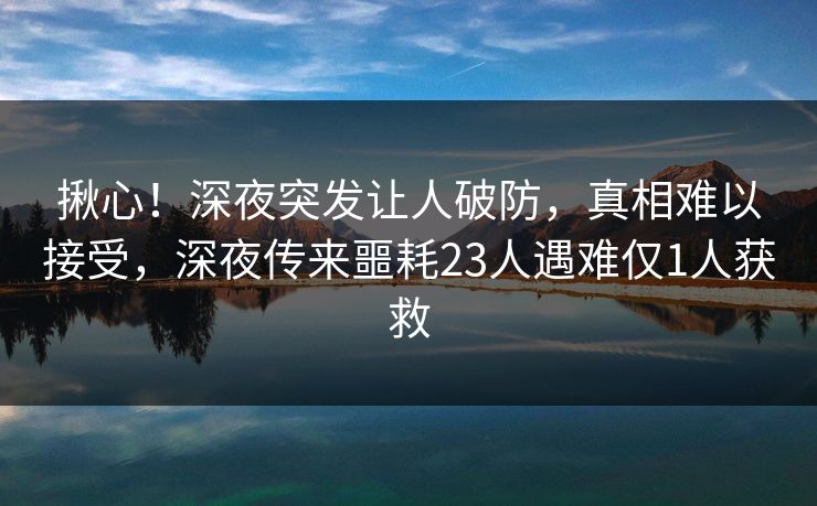 揪心！深夜突发让人破防，真相难以接受，深夜传来噩耗23人遇难仅1人获救