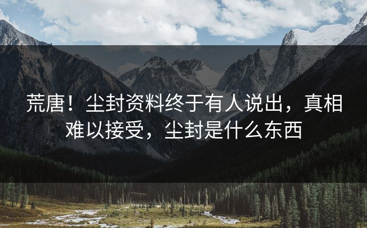 荒唐!尘封资料终于有人说出,真相难以接受,尘封是什么东西 荒唐!尘封资料终于有人说出,真相难以接受,尘封是什么东西