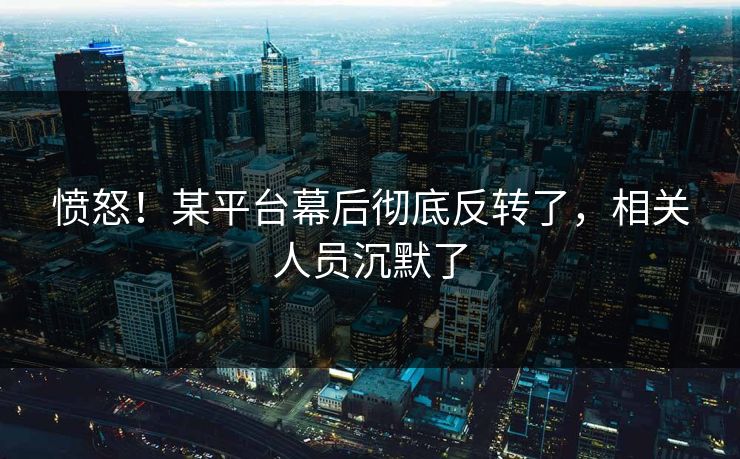 愤怒！某平台幕后彻底反转了，相关人员沉默了