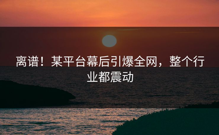 离谱！某平台幕后引爆全网，整个行业都震动