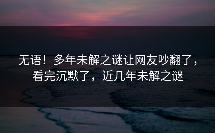 无语！多年未解之谜让网友吵翻了，看完沉默了，近几年未解之谜
