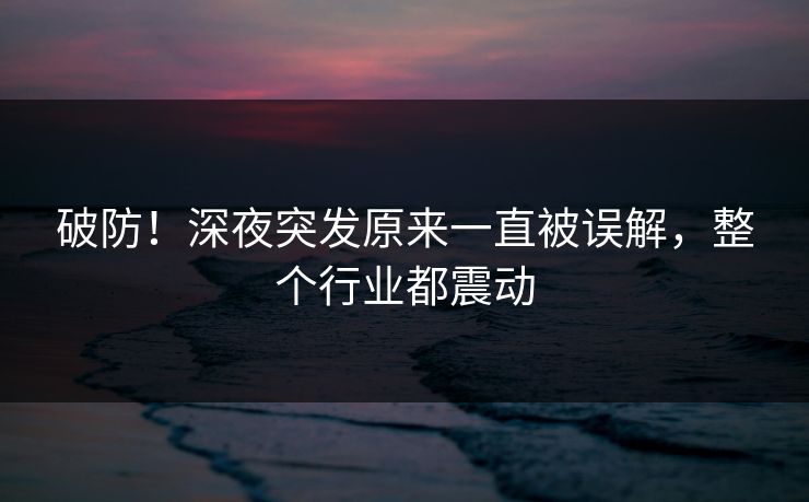 破防！深夜突发原来一直被误解，整个行业都震动