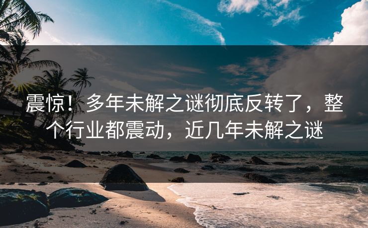 震惊！多年未解之谜彻底反转了，整个行业都震动，近几年未解之谜