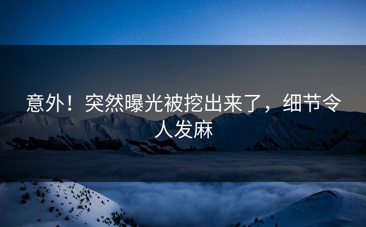 意外!突然曝光被挖出来了,细节令人发麻