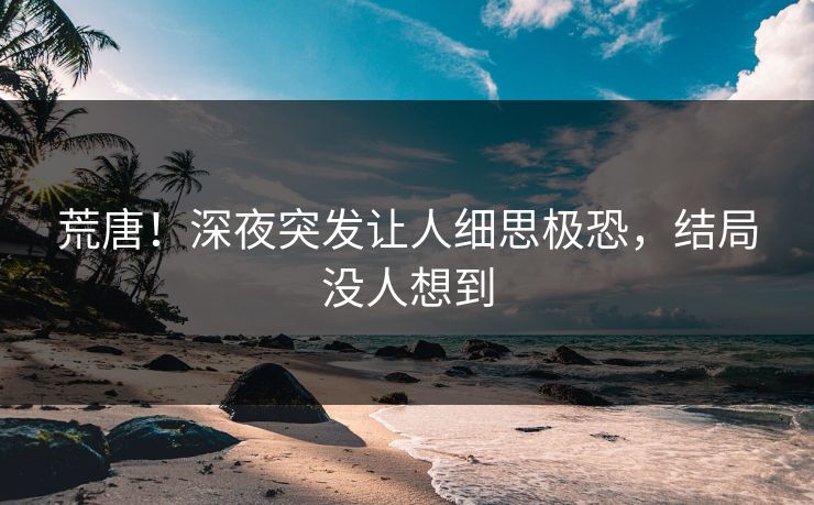 荒唐！深夜突发让人细思极恐，结局没人想到