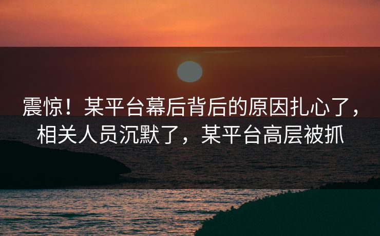 震惊！某平台幕后背后的原因扎心了，相关人员沉默了，某平台高层被抓