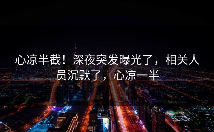心凉半截！深夜突发曝光了，相关人员沉默了，心凉一半