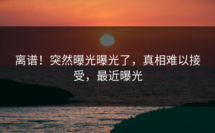 离谱！突然曝光曝光了，真相难以接受，最近曝光