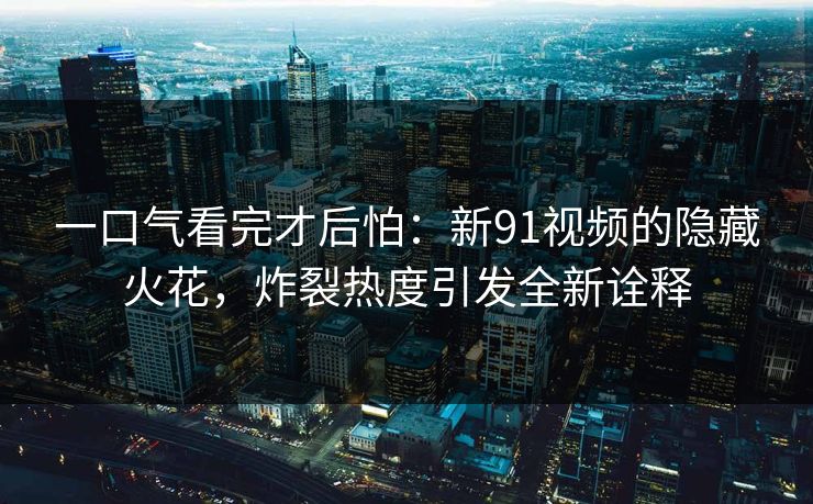 一口气看完才后怕：新91视频的隐藏火花，炸裂热度引发全新诠释