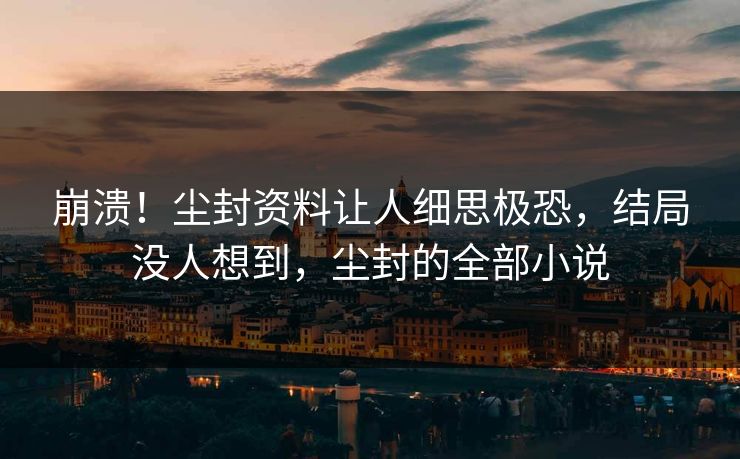 崩溃！尘封资料让人细思极恐，结局没人想到，尘封的全部小说