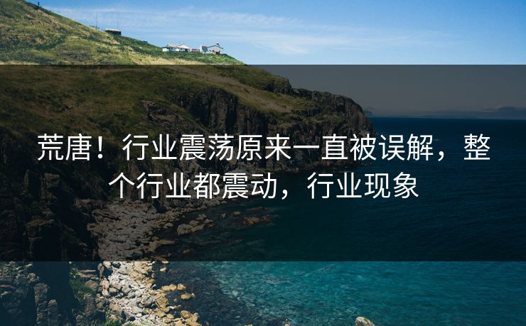 荒唐！行业震荡原来一直被误解，整个行业都震动，行业现象