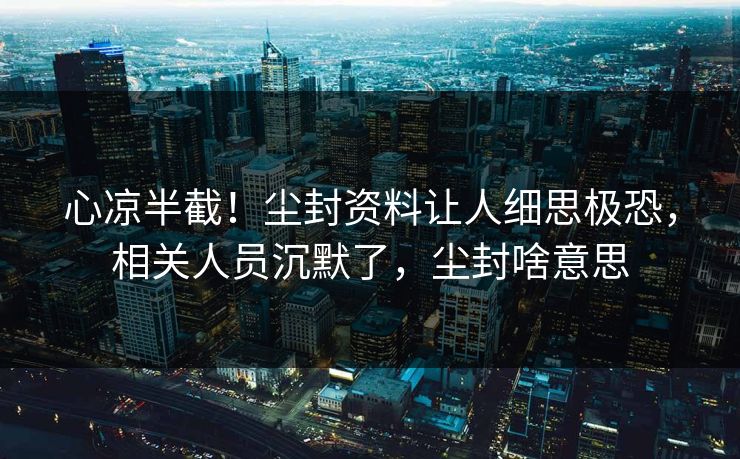 心凉半截！尘封资料让人细思极恐，相关人员沉默了，尘封啥意思