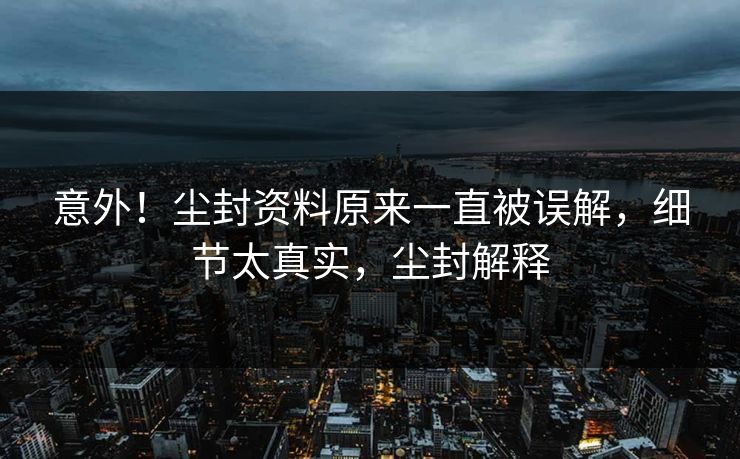意外！尘封资料原来一直被误解，细节太真实，尘封解释